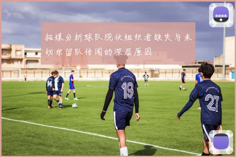 拓媒分析球队现状组织者缺失与米切尔留队传闻的深层原因