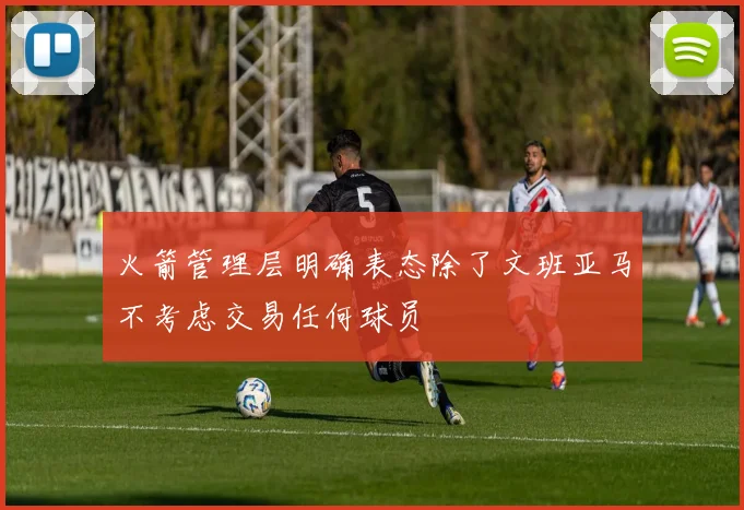 火箭管理层明确表态除了文班亚马不考虑交易任何球员