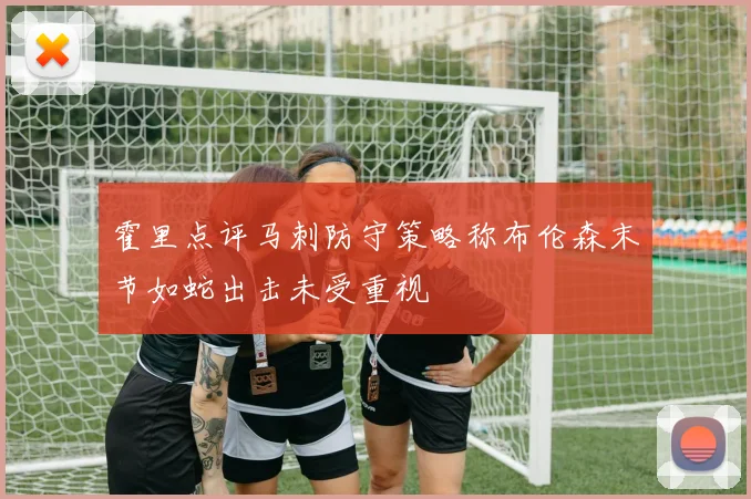霍里点评马刺防守策略称布伦森末节如蛇出击未受重视