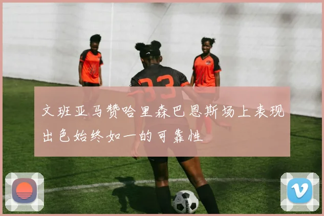 文班亚马赞哈里森巴恩斯场上表现出色始终如一的可靠性