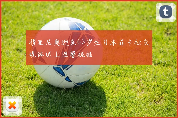 穆里尼奥迎来63岁生日本菲卡社交媒体送上温馨祝福