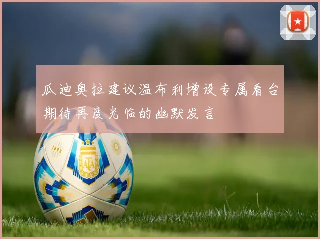 瓜迪奥拉建议温布利增设专属看台期待再度光临的幽默发言