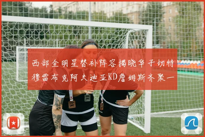 西部全明星替补阵容揭晓华子切特穆雷布克阿夫迪亚KD詹姆斯齐聚一堂