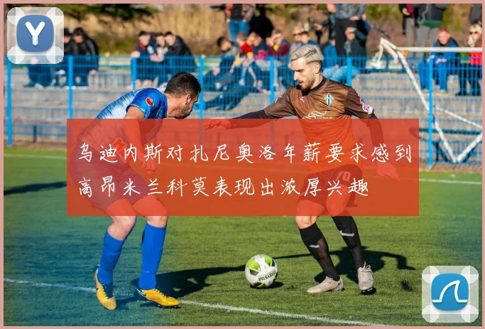 乌迪内斯对扎尼奥洛年薪要求感到高昂米兰科莫表现出浓厚兴趣