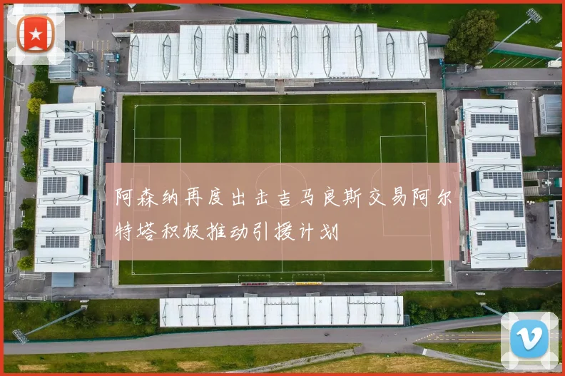 阿森纳再度出击吉马良斯交易阿尔特塔积极推动引援计划