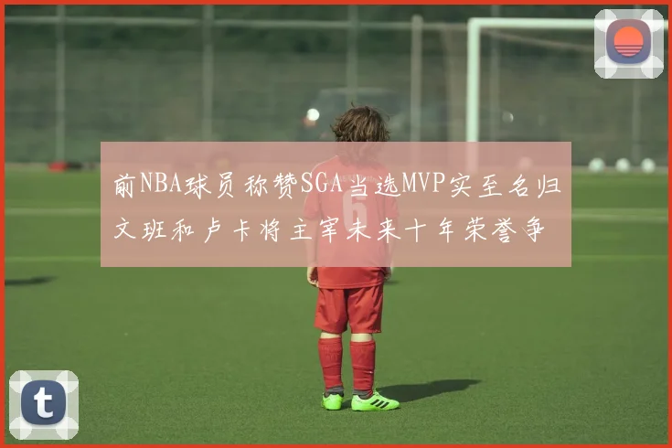 前NBA球员称赞SGA当选MVP实至名归文班和卢卡将主宰未来十年荣誉争夺