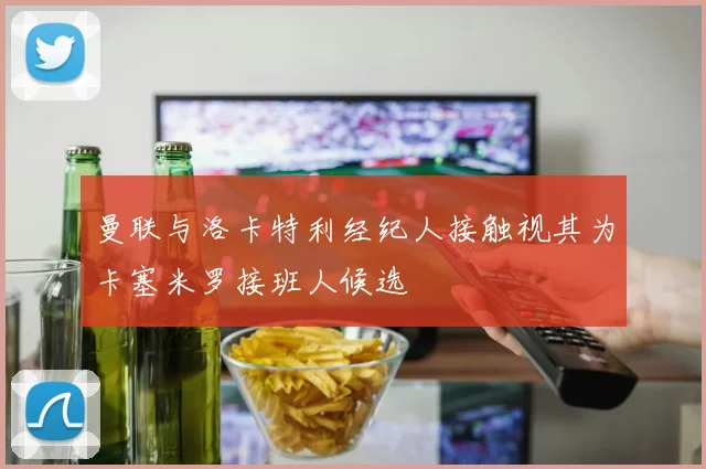 曼联与洛卡特利经纪人接触视其为卡塞米罗接班人候选