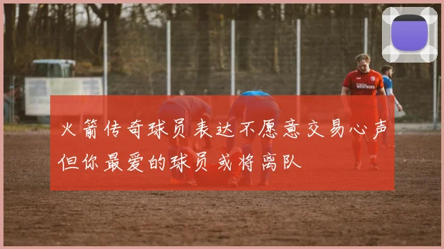 火箭传奇球员表达不愿意交易心声但你最爱的球员或将离队